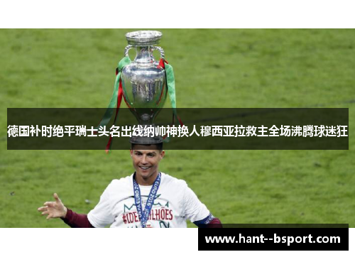 德国补时绝平瑞士头名出线纳帅神换人穆西亚拉救主全场沸腾球迷狂 德国补时绝平瑞士头名出线纳帅神换人穆西亚拉救主全场沸腾球迷狂