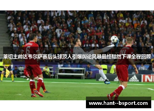 莱切主帅达韦尔萨赛后头球顶人引爆舆论风暴最终黯然下课全程回顾