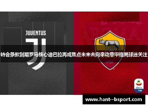 转会条款到期罗马核心迪巴拉再成焦点未来去向牵动意甲格局球迷关注