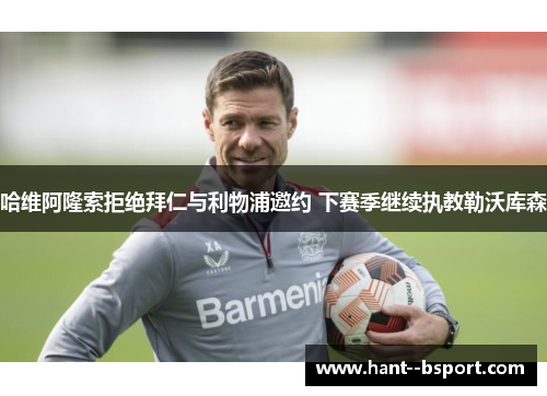 哈维阿隆索拒绝拜仁与利物浦邀约 下赛季继续执教勒沃库森