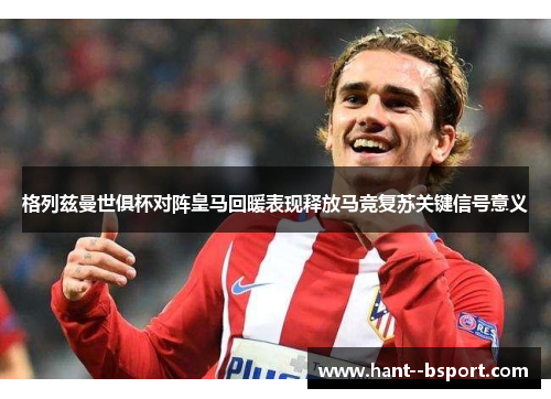 格列兹曼世俱杯对阵皇马回暖表现释放马竞复苏关键信号意义 格列兹曼世俱杯对阵皇马回暖表现释放马竞复苏关键信号意义